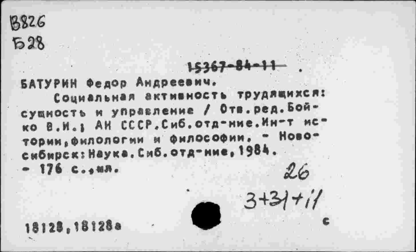 ﻿№6
43<7-8»*H
БАТУРИН Федор Андреевич.
Социальная активность трудящихся: сущность и управление / Отв.ред.Бойко В.И.» АН СССР.Сиб.отд-ние.Ин-т истории,филологии и философии» - Новосибирск; Наука.Сиб.отд-ние,1ЭвД. - 178 с.«ия.	4/1
£6 з+э/</
18128,18128а